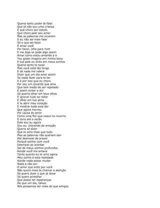 Queria tanto poder te falar
Que já não sou uma criança
E que choro por tolices
Que choro pelo seu amor
Mas as palavras me viciaram
E eu não sei mais falar
Só o que sei fazer
É amar você
Por favor, olhe para mim
E me diga se pode algo assim
Amar como estou amando a ti
Teu gosto imagino em minha boca
E tua pele eu sinto em meus sonhos
Queria tanto te tocar
Mas você está tão longe
E de nada me valerá
Dizer que um dia amei assim
Se nada fazer para te ter
E é por isso que eu choro
Por seu um covarde que ama
Que tem medo de ser rejeitado
E assim evitar a dor
Só queria olhar em teus olhos
E ignorar tudo ao redor
E olhar em tua alma
E te abrir meu coração
E mostrar toda esta dor
Que agora morreu
Por causa do amor
Como uma flor que nasce no inverno
E dura até o verão
Este sou eu agora
Sou eu chorando de emoção
Queria só dizer
Que te amo mais que tudo
Mas as palavras não queriam sair
Até desmaiei de prazer
Porquê sonhei com você
Desmaiei ao acordar
Saí de meus sonhos profundos
Aonde você ma amava
Tanto quanto eu te amo agora
Meu sonho é esta realidade
Aonde nada posso mudar
Nada a não ser
O amor que sinto por você
Não quero mais te chamar a atenção
Só quero dizer o que já disse
Só quero acreditar
Que posso ter esperanças
De que um dia, talvez
Nós possamos ser mais do que amigos
 