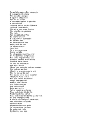 Porquê algo assim não é passageiro
É coisa para vida inteira
Meu coração a sangrar
E a pulsar esta paixão
Que me fez chorar
E novamente perder as palavras
E nada te dizer
Somente a coisa que você já sabe
Somente coisas legais
Não sei se você gosta de mim
Mas isto não me preocupa
Não mais
Pois se você estiver feliz
Eu estarei também
E se quiser que eu me cale
Eu não falo mais
Eu não quero que você
Fique triste por mim
Se não me queres
Tudo bem
Só te peço uma coisa
Preste atenção
Se não podes me dar teu amor
Dê-me carinho e compreensão
Não tenho ninguém nesta vida
Somente a mim e minha mente
Somente meus irmãos
Só uma dor no coração
Que agora voltou
Já que meu amor não pode ser possível
Não pode ser verdade
Alguém te amar como eu te amo
Mas me parece tão real
Que eu não sei se posso acreditar
Afinal vivo meus sonhos
Mas este amor é de verdade
Chega a ser palpável
Pra não dizer tangível
Não é absurdo dizer
Que eu amo você
Pode ser mentira
Talvez eu esteja sonhando
Nada poderia ser tão bonito
Neste mundo real e cruel
Nada poderia ser tão bonito quanto você
Só este amor galopante
E eu que tinha vergonha de te dizer
Que sentia algo tão bonito
Quanto o amor
Agora imagino como seria
Se eu realmente lhe disser
Eu sonho toda noite
Em te dizer tudo isso
 
