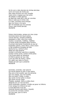 Se foi com o ódio discreto de minhas derrotas
Corro em busca de minha paz
Mas nada encontro em meu coração
Vazio como o espaço que nos cerca
Me debato e então agonizo
As lágrimas nada são a não ser convites
Para o nada que é minha vida
E o ódio, correndo como energia
Que me move e me sacia
Oh! Vil entidade que me controla
Chore, ante minha derrota
06/08/96



Pulsos interminates, sangue em meu corpo
Correndo dentro de meus sonhos
Trevas eternas, canções proféticas
Desespero e ódio, raiva com medo
Sustos e surpresas, malditas, malditas
A mente sendo esmagada pêlos homens
O animal retornando novamente ao seu lar
Explosões solares, entre Vênus, entre Urano
A não existência completa de tudo
Nenhuma luz, nenhum amor
Nada que seja tangível
Cordas e correntes, ganchos e espadas
Cortam minha carne, cortam minha alma
E do fundo deste ser pensante
O Inferno parece ser sua vida
E em seu leito de morte, o alívio
Por saber que nada no futuro
Poderá ser pior que o presente
08/08/96



Correndo, correndo, voar para lá
Em terras podres eu piso a vida inteira
Mas amo a terra podre, que me alimenta
Que me castiga, que me humilha
Que me judia, e judia, e judia...
Que tanto me fez sofrer e chorar
Que tanto me fez matar
Piedade, piedade. Sofra e então chore
Nadando em um mar de lama
Você contempla o paraíso, e então vai parar no Inferno
E seu sangue se mistura ao suor
E suas lágrimas à sua dor
Cavando sempre para baixo, inquieto
O coveiro lhe convida a entrar
Em sua casa, que é a terra
09/08/96
 