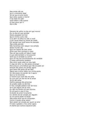 Mas ainda não sei
Se é o momento ideal
Só sei que te amo tanto
Que estou quase a morrer
E de nada irá valer
Você saber e não querer
O meu amor por ti
05/11/96



Deixarei de sofrer no dia em que morrer
Ou no dia em que acordar
Deste pesadelo horrível
Que é minha curta vida
E ao abrir os olhos eu não vi você
E por causa disso eu chorei de medo
Por pensar que você havia me deixado
Mas então percebi
Não havíamos nem sequer nos achado
Neste mundo cão
Que me separa de meu amor
Amor que nem conheço o rosto
Mas sei que existe em algum lugar
E que está também a me procurar
Será que é verdade ou sonho
Que um dia nos encontraremos de verdade
E nosso sofrimento acabará
Meu amor pode estar ao meu lado
E cego de amor eu não posso enxergar
Pois procuro uma beleza que não se pode ver
Porquê não posso me perder agora
Que estou tão perto de ser feliz
Agora que o amor bateu em minha porta
Eu não posso me perder de ti agora
Que eu te encontrei
E mesmo que você não me ache
Eu juro que um dia hei de te achar
Se já não achei
Dentre pessoas tão próximas
As grades estão se abrindo
E meu coração poderá voar de novo
Se é que algum dia já voou
Eu não me lembro se isso ocorreu
Eu só quero o que é meu
O direito de amar livremente
E o direito de ser amado por alguém
Eu só queria poder te beijar
Mas antes terei que te conquistar
Como é injusto amar assim
Sem poder ser amado por quem se ama
É triste e gelado o meu amor agora
A chama que outrora aquecia tudo
 