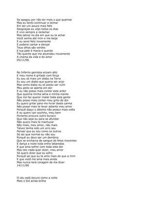 Se apagou por não ter mais o que queimar
Mas eu tento continuar a teimar
Em ser um pouco mais feliz
Desgraças eu vejo todos os dias
E vivo sempre a reclamar
Mas talvez no dia em que eu te achar
Você venha até mim e me beije
E eu serei feliz novamente
E poderei cantar e dançar
Teus olhos são verdes
E tua pele é macia e quente
Tão quente que me ascendeu novamente
A chama da vida e do amor
05/11/96



No Inferno gemidos ecoam alto
E meu nome é gritado com força
Eu sou só mais um diabo na Terra
Eu sou um diabo que queria ser anjo
Mas como diabo eu só posso ser ruim
Meu peito se aperta em dor
E eu não posso mais conter este ardor
Que queima minha alma e minha mente
Que me faz querer matar toda esta gente
Não posso mais conter meu grito de dor
Eu quero gritar para me livrar deste carma
Não posso mais te levar adiante meu amor
Porquê daqui o abismo não possui mais volta
E eu quero cair sozinho, meu bem
Portanto procure outro buraco
Que não seja eu para se afundar
Não quero mais te machucar
Não mais, meu amor, não mais
Talvez tenha sido um erro seu
Pensar que eu sou como os outros
Só sei que normal eu não sou
Porquê eu devo ser um demônio
Que se encharca de sangue de fetos inocentes
E dança a noite toda entre labaredas
E que ama sofrer com toda esta dor
Mas isto nada quer dizer, meu amor
Só quero dizer que eu sofro
Porquê sei que eu te amo mais do que a mim
E que você me ama mais ainda
Mas nunca terá coragem de me dizer
14/11/96



O céu está escuro como a noite
Mais o Sol ainda brilha
 
