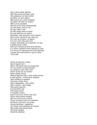 Meus olhos estão abertos
Mas não posso enxergar você
Me perdoe por te fazer sofrer
Acredite, foi sem querer
Não queria que você soubesse
O quanto dói não ser amado
Não que eu quisesse
Mas eu já me sinto ultrapassado
Se não posso mais te ver
Do que valeu viver
Se não posso mais te sentir
Do que adiantou eu nascer
Desculpe, mas prometi a mim mesmo
Que nunca iria chorar por esta dor
Se você vai embora, vá agora
E nunca mais olhe para traz
Porque você pode se arrepender um dia
E pode querer voltar
Mas com certeza já será tarde demais
E a chuva molhará minha sepultura cinza
E a chuva se misturará com tuas lágrimas
A partir daí você sentirá o que eu senti
14/11/96



Gosto de escrever coisas
Que ninguém lerá
Assim não tenho que me preocupar
Em ser bonito ou descontraído
Ou então ter que tudo rimar
Assim posso ser eu mesmo
Assim posso chorar
Minhas lágrimas são a tinta desta escrita
E esta escrita , minha alma despida
Sem enfeites ou belezas
Somente minha alma
Sem maquiagem , sem brilho
Não é bonita , não é legal
Mas posso garantir
É puramente real
Pois posso gritar
E ninguém ouvirá
Assim como em minha vida real
Real é esta escrita maldita
Que me vivia como cocaína
E que me tenta como um demônio
Me tenta a escrever os versos
Versos perfeitos , diabólicos
Os versos mais perfeitos do mundo
Mas nada disso posso fazer
Somente desejar
Somente idealizar
 