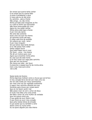 Os versos que queria tanto cantar
E as coisas que eu queria falar
A areia é escaldante e clara
E meus pés eu já não sinto
Eu caminho , para a frente
Não amigo , eu não minto
Minha jornada está chegando ao fim
E a vida eu tenho que aproveitar
Não fique preocupada por mim
Agora eu vou poder sonhar
Minha alma está logo a frente
E por mim ela clama
Me sinto tão contente
Ouso uma voz que me chama
Já caminhei muito até aqui
E voltar está fora de questão
Só voltarei por você , amor
E por mais ninguém
Só que talvez seja tarde demais
E eu não possa mais voltar
Desta viagem louca
Que todos falam que é viver
Por favor , amor , me chame
Me dê um motivo para viver
Agora que encontrei minha alma
Eu vejo que ela está morta
E só meu corpo oco vaga pelo caminho
Que abri em sua busca
Me chame de volta , por favor
E preencha o espaço que foi de minha alma
Com o teu mais puro amor
19/11/96



Nesta tarde de Outono
Minha lágrimas molham como a chuva que cai lá fora
E meu coração ferve de dor por mais uma vez
Por ter sido traído por meus sentimentos
Por mais uma vez ser rejeitado sutilmente
E seguir meu caminho olhando pra traz
Somente para chorar por coisas assim
Que só me fazem sentir mal
Não posso viver só com o amor de Deus
É muito mas falta uma coisa ainda
Me falta o amor de uma mulher de verdade
Que me queira como sou
E que goste de ouvir Rock'n Roll
E que chore ao ouvir meu coração
Que grita nestas letras de emoção
E que aceite que eu também a ame
Assim como eu nunca amei
Eu só quero alguém pra vida inteira
 