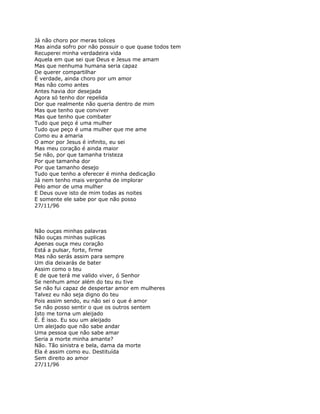 Já não choro por meras tolices
Mas ainda sofro por não possuir o que quase todos tem
Recuperei minha verdadeira vida
Aquela em que sei que Deus e Jesus me amam
Mas que nenhuma humana seria capaz
De querer compartilhar
É verdade, ainda choro por um amor
Mas não como antes
Antes havia dor desejada
Agora só tenho dor repelida
Dor que realmente não queria dentro de mim
Mas que tenho que conviver
Mas que tenho que combater
Tudo que peço é uma mulher
Tudo que peço é uma mulher que me ame
Como eu a amaria
O amor por Jesus é infinito, eu sei
Mas meu coração é ainda maior
Se não, por que tamanha tristeza
Por que tamanha dor
Por que tamanho desejo
Tudo que tenho a oferecer é minha dedicação
Já nem tenho mais vergonha de implorar
Pelo amor de uma mulher
E Deus ouve isto de mim todas as noites
E somente ele sabe por que não posso
27/11/96



Não ouças minhas palavras
Não ouças minhas suplicas
Apenas ouça meu coração
Está a pulsar, forte, firme
Mas não serás assim para sempre
Um dia deixarás de bater
Assim como o teu
E de que terá me valido viver, ó Senhor
Se nenhum amor além do teu eu tive
Se não fui capaz de despertar amor em mulheres
Talvez eu não seja digno do teu
Pois assim sendo, eu não sei o que é amor
Se não posso sentir o que os outros sentem
Isto me torna um aleijado
É. É isso. Eu sou um aleijado
Um aleijado que não sabe andar
Uma pessoa que não sabe amar
Seria a morte minha amante?
Não. Tão sinistra e bela, dama da morte
Ela é assim como eu. Destituída
Sem direito ao amor
27/11/96
 