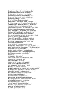 E quando a chuva de minha vida acaba
Minha primavera se esvai em agonia
O outono me torna mau e arrogante
Pois minha chama se apaga a cada dia
O inverno adentra em mim ainda jovem
E se perlonga até o infinito
O verão ainda não chegou aqui
Nem frutas e nem flores, nada é bonito
O vinho que provas é meu sonho de liberdade
Te embriaga e te enoja, te vicia e te destrói
Monta em ti como cavalo de montaria
Te domina como potro, te comanda como dono
E correndo ao lado do abismo da loucura
Você contempla a insanidade e se questiona
Se quem é louco é você ou são os outros
Olha o teu medo com os olhos fechados
E o sente se aproximar e te devorar até a alma
Confuso você se acha uma vítima
Mas no fundo você é o pai desta criatura
Ela surge das profundezas de sua mente
E mastiga seus pensamentos como pão
Te castiga para sempre
A ser somente mais um dentre muitos
E enquanto você lamenta, sua vida se acaba
Escorre como lama pútrida para o fim de uma rua
Corre em direção ao infinito
E tudo que encontra é o nada absoluto
Surpreso com a idéia você dá gargalhadas
E chora de medo por estar louco
A loucura
A loucura é uma bosta
Uma merda em que você se atola todo
Para nunca mais poder sair
Apenas afundar, afundar...
Para emergir em um mar sagrado
Onde pessoas foram sacrificadas
Por outras que dizem amar a Deus
Mas que só querem é poder
E nada mais resta no mundo para ser corrompido
A não ser meu coração loucamente insano
Que pode não ser o mais perfeito
E que é imaculado como uma virgem
Porquê ele ainda é virgem
Assim como meu corpo esguio
Que deseja tanto mas não é desejado
E que agora abdica deste sofrimento eterno
A que essa loucura me condenou
Todos estão loucos, todos
Só me restou minha insanidade
Mas não posso mais me dar ao luxo
De amar pessoas adoráveis
Que não querem me amar
 