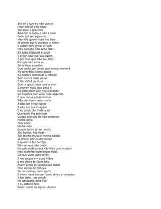 Era só o que eu não queria
Ficar em pé e te olhar
Tão bela e graciosa
Amando a outro e não a mim
Pode até ser egoísmo
Mas não quero mais me trair
Já chorei por ti durante a noite
E sofrer sem gritar é ruim
Meu coração não sabe falar
Só sabe escrever e ouvir
E é por isso que sou assim
É por isso que não sou feliz
Porquê feliz seria eu
Se te fizer acreditar
Que tenho um amor que nunca morrerá
Ao contrário, como agora
Só poderá continuar a crescer
Sem nunca mais parar
É tão difícil de dizer
Que te gosto mais que a mim
E escrevi tudo isso para ti
Só para dizer que meu coração
Se espanca por você todo segundo
E que meus pensamentos
Não me dizem mais nada
A não ser o teu nome
A não ser tua imagem
E eu aqui, tão triste e só
Querendo lhe entregar
Coisas que são de seu pertence
Minha alma
Meu amor
Minha vida
Queria tanto te ver assim
Tão bonita, tão forte
Tão minha musa e minha paixão
Já chorei por muito tempo
E quero te ter comigo
Mas sei que não posso
Porquê você parece tão feliz com o outro
Mas acalento esperanças tolas
De que você volte atrás
E me pegue em suas mãos
E me deixe te fazer feliz
Assim como eu queria que fosse
Meu sonho de criança
Te ter comigo, bem perto
E sentir esse teu perfume, único e tentador
E tua pele, um veludo
Me abraçaria uma vez
E eu estaria feliz
Assim como és agora, desejo
 