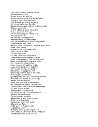 E eu seria o que na verdade eu sou
Seria um homem feliz
Que te amaria ao máximo
Que um homem pode amar uma mulher
Eu queria parar de sofrer assim
Para degustar do prazer que seria
Ser teu par pelo resto da vida
Não serão estas palavras que te convencerão
Mas sim meus atos
Porém, não sei o que é necessário
Para te fazer em mim crer
Em minha adoração e amor por ti
Pensei em um beijo
Um simples e molhado beijo
Mas me contive, infinitas vezes
Para não acabar com o pouco conquistado
Eu te amava e amo tanto...
Mas não tenho coragem de tentar te beijar assim
Pois é tanto o amor
Que tenho medo de desagradar
Eu sonho em te tocar
E te sentir em mim
Em meu corpo, em minha alma
Pois estou em uma agonia tremenda
Antes eu pensava em você durante o dia
Agora penso também durante a noite
Sem contar em meus sonhos
Antes pensava em você na colégio
Agora penso também no trabalho
Sem contar em meu descanso
Não consigo te apagar de mim
Não quero parar de pensar em você
Pois descobri que te amo
Quando penso em você, nada mais importa
O mundo pode acabar ou pegar fogo
Mas só você me importa
Pois é só a você que eu amo assim
Por que você me drenou tudo de ruim
E me acolheu quando eu mais necessitava
Em teus braços amigos
Mas agora eu te quero toda
Por que te amo de um modo diferente
Daquele que você queria
Eu te amo mais que tudo
Não sei se é errado amar-te assim
Se for, peço desculpas
Mas agora é tarde para evitar
Não sei o que fazer
E não quero te forçar a nada
Só peço teu amor
O mesmo amor que tenho por você
Este amor que ultrapassa meus obstáculos
E me faz ter esperanças em tudo
 