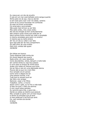 Eu voava por um céu de enxofre
E caía em um mar avermelhado como sangue quente
Minha pele era de aço, mas eu derreti
E sem asas para voar a dor me abate, certeira
Como se eu nunca houvesse me conhecido
As asas me foram arrancadas
Foi amarrado e acorrentado
Não pude mais brincar ou ser feliz
Meu peito ardeu, meu corpo ardeu
Me ardi de emoção ao ferir profundamente
Meu próprio corpo morto que anda por aí
Meus sonhos foram mortos por toda a sociedade
A mesma sociedade para quem os construí
A mesma que eu tanto amava
Ah! Se um dia eu voltar a ser feliz
Que seja pela dor de meu companheiro
Ou pelo amor de uma mulher
Para mim, ambos são iguais
20/08/96


Em folhas em branco
Tento dispersar toda minha dor
Em busca daquilo que queria
Nada achei, só o que repudiava
Cores abundantes, várias, dançam a noite toda
Em camera lenta eu vejo teus passos
E corro para os braços de minha dona
Acabo com todas as chances que tinha
De ser feliz,e caio em uma depressão eterna
Poucos são os que me viram feliz
Fico cansado só em pensar
Como seria a alegria de ser
Uma pessoa normal, e ter
Tudo que eu sempre quis ter
Ser feliz e ter amigos
Namorar, casar e ter filhos
Trabalhar, sofrer, e morrer
Assim como o gelo, eu fui frio a vida toda
O ódio me guia, o ódio me domina
E com meus ossos partidos
Eu caminho para trás, e para trás ...
Dando as costas ao destino que possuía
Meu coração se parte com um leve toque
E dentre as emoções que já senti
A mais poderosa e terrível que senti
Foi, sem sombra de dúvida
O Amor
10/08/96
 