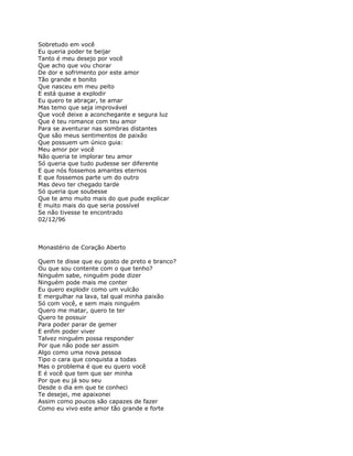 Sobretudo em você
Eu queria poder te beijar
Tanto é meu desejo por você
Que acho que vou chorar
De dor e sofrimento por este amor
Tão grande e bonito
Que nasceu em meu peito
E está quase a explodir
Eu quero te abraçar, te amar
Mas temo que seja improvável
Que você deixe a aconchegante e segura luz
Que é teu romance com teu amor
Para se aventurar nas sombras distantes
Que são meus sentimentos de paixão
Que possuem um único guia:
Meu amor por você
Não queria te implorar teu amor
Só queria que tudo pudesse ser diferente
E que nós fossemos amantes eternos
E que fossemos parte um do outro
Mas devo ter chegado tarde
Só queria que soubesse
Que te amo muito mais do que pude explicar
E muito mais do que seria possível
Se não tivesse te encontrado
02/12/96



Monastério de Coração Aberto

Quem te disse que eu gosto de preto e branco?
Ou que sou contente com o que tenho?
Ninguém sabe, ninguém pode dizer
Ninguém pode mais me conter
Eu quero explodir como um vulcão
E mergulhar na lava, tal qual minha paixão
Só com você, e sem mais ninguém
Quero me matar, quero te ter
Quero te possuir
Para poder parar de gemer
E enfim poder viver
Talvez ninguém possa responder
Por que não pode ser assim
Algo como uma nova pessoa
Tipo o cara que conquista a todas
Mas o problema é que eu quero você
E é você que tem que ser minha
Por que eu já sou seu
Desde o dia em que te conheci
Te desejei, me apaixonei
Assim como poucos são capazes de fazer
Como eu vivo este amor tão grande e forte
 