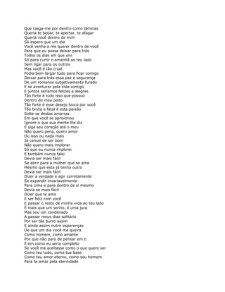 Que rasga-me por dentro como lâminas
Queria te beijar, te apertar, te afagar
Queria você dentro de mim
Só espero que um dia
Você venha a me querer dentro de você
Para que eu possa deixar para trás
Todos os dias em que vivi
Só para curtir o amanhã ao teu lado
Sem ligar para os outros
Mas você é tão cruel
Podia bem largar tudo para ficar comigo
Deixar para trás essa paz e segurança
De um romance subjetivamente furado
E se aventurar pela vida comigo
E juntos seríamos felizes e alegres
Tão forte é tudo isso que possuo
Dentro de meu peito
Tão forte é esse desejo louco por você
Tão bruta e fatal é esta paixão
Solte-se destas amarras
Em que você se aprisionou
Ignore o que sua mente lhe diz
E siga seu coração até o meu
Não quero pena, quero amor
Ou isso ou nada mais
Já cansei de ser bom
Não quero mais implorar
Só que eu nunca implorei
E também nunca falei
Devia ser mais fácil
Se abrir para a mulher que se ama
Mesmo que esta já tenha outro
Devia ser mais fácil
Dizer a verdade e agir corretamente
Se expandir invariavelmente
Para cima e para dentro de si mesmo
Devia se mais fácil
Dizer que te amo
E ser feliz com você
E passar o resto de minha vida ao teu lado
É mais que um sonho, é uma jura
Mas sou um condenado
A passar meus dias solitário
Por ser tão burro assim
E ainda assim nutrir esperanças
De que um dia você me queira
Como homem, como amante
Por que não paro de pensar em ti
E em como eu seria completo
Se você me aceitasse como o que quero ser
Como teu tudo, como tua base
Como teu amor eterno, como seu homem
Para te amar pela eternidade
 
