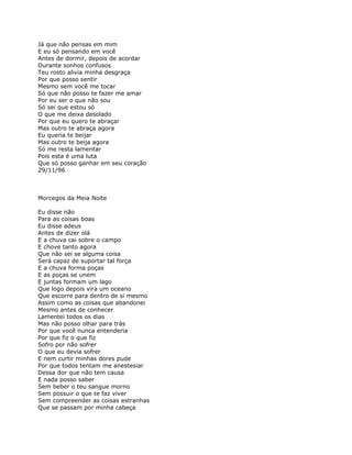Já que não pensas em mim
E eu só pensando em você
Antes de dormir, depois de acordar
Durante sonhos confusos
Teu rosto alivia minha desgraça
Por que posso sentir
Mesmo sem você me tocar
Só que não posso te fazer me amar
Por eu ser o que não sou
Só sei que estou só
O que me deixa desolado
Por que eu quero te abraçar
Mas outro te abraça agora
Eu queria te beijar
Mas outro te beija agora
Só me resta lamentar
Pois esta é uma luta
Que só posso ganhar em seu coração
29/11/96



Morcegos da Meia Noite

Eu disse não
Para as coisas boas
Eu disse adeus
Antes de dizer olá
E a chuva cai sobre o campo
E chove tanto agora
Que não sei se alguma coisa
Será capaz de suportar tal força
E a chuva forma poças
E as poças se unem
E juntas formam um lago
Que logo depois vira um oceano
Que escorre para dentro de si mesmo
Assim como as coisas que abandonei
Mesmo antes de conhecer
Lamentei todos os dias
Mas não posso olhar para trás
Por que você nunca entenderia
Por que fiz o que fiz
Sofro por não sofrer
O que eu devia sofrer
E nem curtir minhas dores pude
Por que todos tentam me anestesiar
Dessa dor que não tem causa
E nada posso saber
Sem beber o teu sangue morno
Sem possuir o que te faz viver
Sem compreender as coisas estranhas
Que se passam por minha cabeça
 