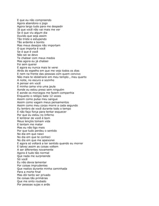 E que eu não compreendo
Agora abandono o jogo
Agora largo tudo para me despedir
Já que você não vai mais me ver
Se é que viu algum dia
Duvido que seja assim
Tão triste e estupendo
Tão ardente e bonito
Mas meus desejos não importam
O que importa é você
Se é que é você
Não sei se devo
Te chatear com meus medos
Mas agora eu já chateei
Foi sem querer
E agora eu nunca mais te verei
Atrás do espelho em que me vejo todos os dias
E nem na frente das pessoas com quem convivo
Não mais te idolatrarei em meu templo , meu quarto
A noite, no escuro e sozinho
A pensar em você
E minha cama vira uma jaula
Aonde eu estou preso sem ninguém
E aonde os morcegos me fazem companhia
Enquanto o relógio bate 12 vezes
Assim como pulsa meu sangue
Assim como vagam meus pensamentos
Assim como meu corpo morre a cada segundo
Eu lembro de você durante todo o tempo
E não faço força para tentar esquecer
Por que eu estou no Inferno
E lembrar de você é bom
Meus lençóis tomam vida
E tentam me matar
Mas eu não ligo mais
Por que tudo perdeu o sentido
No dia em que nasci
No dia em que te conheci
No dia em que me apaixonei
E agora só voltará a ter sentido quando eu morrer
E talvez assim as coisas voltem
A ser diferentes novamente
Agora é tudo tão normal
Que nada me surpreende
Só você
Eu não devia lamentar
Por coisas imprudentes
Que realizo durante minha caminhada
Para a morte final
Mas dói tanto ser privado
De coisas tão primárias
Que me sinto roubado
Por pessoas sujas e anãs
 