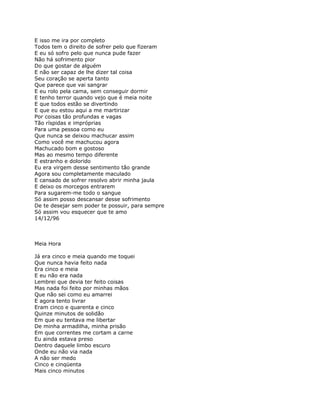 E isso me ira por completo
Todos tem o direito de sofrer pelo que fizeram
E eu só sofro pelo que nunca pude fazer
Não há sofrimento pior
Do que gostar de alguém
E não ser capaz de lhe dizer tal coisa
Seu coração se aperta tanto
Que parece que vai sangrar
E eu rolo pela cama, sem conseguir dormir
E tenho terror quando vejo que é meia noite
E que todos estão se divertindo
E que eu estou aqui a me martirizar
Por coisas tão profundas e vagas
Tão ríspidas e impróprias
Para uma pessoa como eu
Que nunca se deixou machucar assim
Como você me machucou agora
Machucado bom e gostoso
Mas ao mesmo tempo diferente
E estranho e dolorido
Eu era virgem desse sentimento tão grande
Agora sou completamente maculado
E cansado de sofrer resolvo abrir minha jaula
E deixo os morcegos entrarem
Para sugarem-me todo o sangue
Só assim posso descansar desse sofrimento
De te desejar sem poder te possuir, para sempre
Só assim vou esquecer que te amo
14/12/96



Meia Hora

Já era cinco e meia quando me toquei
Que nunca havia feito nada
Era cinco e meia
E eu não era nada
Lembrei que devia ter feito coisas
Mas nada foi feito por minhas mãos
Que não sei como eu amarrei
E agora tento livrar
Eram cinco e quarenta e cinco
Quinze minutos de solidão
Em que eu tentava me libertar
De minha armadilha, minha prisão
Em que correntes me cortam a carne
Eu ainda estava preso
Dentro daquele limbo escuro
Onde eu não via nada
A não ser medo
Cinco e cinqüenta
Mais cinco minutos
 