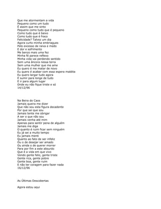 Que me atormentam a vida
Pequeno como um tudo
É assim que me sinto
Pequeno como tudo que é pequeno
Como tudo que é baixo
Como tudo que é fraco
Felicidade? Talvez um dia
Agora curto minha embriagues
Pelo excesso de raiva e medo
E dor e sofrimento
Me benzo mais uma fez
Minha fé parece reflexo
Minha vida vai perdendo sentido
Sem uma âncora nessa terra
Sem uma mulher que me ame
Eu quero é me matar de novo
Eu quero é acabar com essa espera maldita
Eu quero largar tudo agora
E sumir para longe de tudo
E ir para algum lugar
Onde eu não fique triste e só
14/12/96



Na Beira do Caos
Jamais queira me dizer
Que não sou esta figura decadente
Por que sei que sou
Jamais tente me obrigar
A ser o que não sou
Jamais venha até mim
Apenas para sentir pena de alguém
Jamais me diga
O quanto é ruim ficar sem ninguém
Eu já sei a muito tempo
Eu jamais menti
Quanto ao fato de ser infeliz
Ou o de desejar ser amado
Ou ainda o de querer morrer
Para por fim a este absurdo
Que é a vida em que vivo
Vendo gente feliz, gente triste
Gente rica, gente pobre
Gente boa, gente ruim
E não ter coragem para fazer nada
16/12/96



As Últimas Descobertas

Agora estou aqui
 