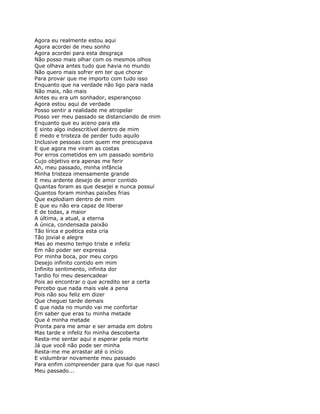 Agora eu realmente estou aqui
Agora acordei de meu sonho
Agora acordei para esta desgraça
Não posso mais olhar com os mesmos olhos
Que olhava antes tudo que havia no mundo
Não quero mais sofrer em ter que chorar
Para provar que me importo com tudo isso
Enquanto que na verdade não ligo para nada
Não mais, não mais
Antes eu era um sonhador, esperançoso
Agora estou aqui de verdade
Posso sentir a realidade me atropelar
Posso ver meu passado se distanciando de mim
Enquanto que eu aceno para ela
E sinto algo indescritível dentro de mim
É medo e tristeza de perder tudo aquilo
Inclusive pessoas com quem me preocupava
E que agora me viram as costas
Por erros cometidos em um passado sombrio
Cujo objetivo era apenas me ferir
Ah, meu passado, minha infância
Minha tristeza imensamente grande
E meu ardente desejo de amor contido
Quantas foram as que desejei e nunca possuí
Quantos foram minhas paixões frias
Que explodiam dentro de mim
E que eu não era capaz de liberar
E de todas, a maior
A última, a atual, a eterna
A única, condensada paixão
Tão lírica e poética esta cria
Tão jovial e alegre
Mas ao mesmo tempo triste e infeliz
Em não poder ser expressa
Por minha boca, por meu corpo
Desejo infinito contido em mim
Infinito sentimento, infinita dor
Tardio foi meu desencadear
Pois ao encontrar o que acredito ser a certa
Percebo que nada mais vale a pena
Pois não sou feliz em dizer
Que cheguei tarde demais
E que nada no mundo vai me confortar
Em saber que eras tu minha metade
Que é minha metade
Pronta para me amar e ser amada em dobro
Mas tarde e infeliz foi minha descoberta
Resta-me sentar aqui e esperar pela morte
Já que você não pode ser minha
Resta-me me arrastar até o início
E vislumbrar novamente meu passado
Para enfim compreender para que foi que nasci
Meu passado...
 
