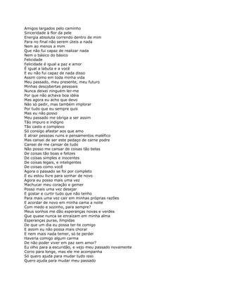 Amigos largados pelo caminho
Sinceridade à flor da pele
Energia absoluta correndo dentro de mim
Para no final não serem úteis a nada
Nem ao menos a mim
Que não fui capaz de realizar nada
Nem o básico do básico
Felicidade
Felicidade é igual a paz e amor
É igual a labuta e a você
E eu não fui capaz de nada disso
Assim como em toda minha vida
Meu passado, meu presente, meu futuro
Minhas descobertas pessoais
Nunca deixei ninguém ler-me
Por que não achava boa idéia
Mas agora eu acho que devo
Não só pedir, mas também implorar
Por tudo que eu sempre quis
Mas eu não posso
Meu passado me obriga a ser assim
Tão impuro e indigno
Tão casto e complexo
Só consigo afastar aos que amo
E atrair pessoas ruins e pensamentos maléfico
Mas cansei de ser este pedaço de carne podre
Cansei de me cansar de tudo
Não posso me cansar de coisas tão belas
De coisas tão boas e felizes
De coisas simples e inocentes
De coisas legais, e inteligentes
De coisas como você
Agora o passado se foi por completo
E eu estou livre para sonhar de novo
Agora eu posso mais uma vez
Machucar meu coração e gemer
Posso mais uma vez desejar
E gostar e curtir tudo que não tenho
Para mais uma vez cair em minhas próprias razões
E acordar de novo em minha cama a noite
Com medo e sozinho, para sempre?
Meus sonhos me dão esperanças novas e verdes
Que quase nunca se enraízam em minha alma
Esperanças puras, límpidas
De que um dia eu possa ter-te comigo
E assim eu não possa mais chorar
E nem mais nada temer, só te perder
Haveria comigo algum carma
De não poder viver em paz sem amor?
Eu olho para a escuridão, e vejo meu passado novamente
Corro para longe, mas ele me acompanha
Só quero ajuda para mudar tudo isso
Quero ajuda para mudar meu passado
 