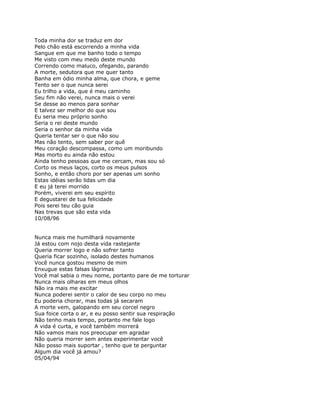 Toda minha dor se traduz em dor
Pelo chão está escorrendo a minha vida
Sangue em que me banho todo o tempo
Me visto com meu medo deste mundo
Correndo como maluco, ofegando, parando
A morte, sedutora que me quer tanto
Banha em ódio minha alma, que chora, e geme
Tento ser o que nunca serei
Eu trilho a vida, que é meu caminho
Seu fim não verei, nunca mais o verei
Se desse ao menos para sonhar
E talvez ser melhor do que sou
Eu seria meu próprio sonho
Seria o rei deste mundo
Seria o senhor da minha vida
Queria tentar ser o que não sou
Mas não tento, sem saber por quê
Meu coração descompassa, como um moribundo
Mas morto eu ainda não estou
Ainda tenho pessoas que me cercam, mas sou só
Corto os meus laços, corto os meus pulsos
Sonho, e então choro por ser apenas um sonho
Estas idéias serão lidas um dia
E eu já terei morrido
Porém, viverei em seu espírito
E degustarei de tua felicidade
Pois serei teu cão guia
Nas trevas que são esta vida
10/08/96


Nunca mais me humilhará novamente
Já estou com nojo desta vida rastejante
Queria morrer logo e não sofrer tanto
Queria ficar sozinho, isolado destes humanos
Você nunca gostou mesmo de mim
Enxugue estas falsas lágrimas
Você mal sabia o meu nome, portanto pare de me torturar
Nunca mais olharas em meus olhos
Não ira mais me excitar
Nunca poderei sentir o calor de seu corpo no meu
Eu poderia chorar, mas todas já secaram
A morte vem, galopando em seu corcel negro
Sua foice corta o ar, e eu posso sentir sua respiração
Não tenho mais tempo, portanto me fale logo
A vida é curta, e você também morrerá
Não vamos mais nos preocupar em agradar
Não queria morrer sem antes experimentar você
Não posso mais suportar , tenho que te perguntar
Algum dia você já amou?
05/04/94
 