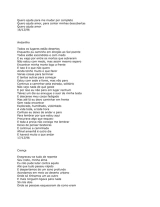 Quero ajuda para me mudar por completo
Quero ajuda amor, para conter minhas descobertas
Quero ajuda amor
16/12/96



Andarilho

Todos os lugares estão desertos
Enquanto eu caminho em direção ao Sol poente
Todos estão escondidos e com medo
E eu vago por entre os mortos que sobraram
Não estou com medo, mas assim mesmo espero
Encontrar minha morte logo a frente
E isso é o que não quero
Ainda tenho muito o que fazer
Várias coisas para terminar
E tantas outras para começar
Estou com sede e fome, mas não paro
Continuo a caminhar pela estrada, solitário
Não vejo nada de que goste
E por isso eu não paro em lugar nenhum
Talvez um dia eu enxugue o suor de minha testa
E descanse meu corpo fadigado
Mas até lá eu devo caminhar em frente
Sem nada encontrar
Explorado, humilhado, violentado
A vida toda, a toda hora
Confuso eu deixo de andar e paro
Para lembrar por que estou aqui
Procurava algo que esqueci
E toda a prova não consigo me lembrar
Deixo de pensar besteiras
E continuo a caminhada
Afinal amanhã é outro dia
E haverá muito o que andar
17/12/96



Crença

Enegreceu-se tudo de repente
Seu rosto, minha alma
Eu não pude lutar contra aquilo
Até que tudo passou rápido
E despertamos de um sono profundo
Acordamos em meio ao deserto urbano
Onde só tínhamos um ao outro
E mais ninguém ligava para nada
Só nós dois
Onde as pessoas esqueceram de como eram
 