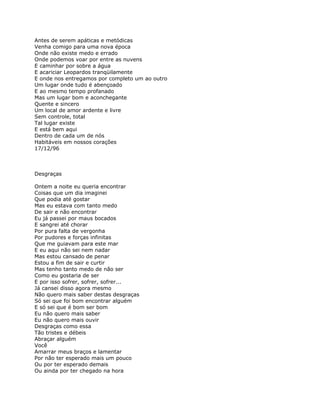 Antes de serem apáticas e metódicas
Venha comigo para uma nova época
Onde não existe medo e errado
Onde podemos voar por entre as nuvens
E caminhar por sobre a água
E acariciar Leopardos tranqüilamente
E onde nos entregamos por completo um ao outro
Um lugar onde tudo é abençoado
E ao mesmo tempo profanado
Mas um lugar bom e aconchegante
Quente e sincero
Um local de amor ardente e livre
Sem controle, total
Tal lugar existe
E está bem aqui
Dentro de cada um de nós
Habitáveis em nossos corações
17/12/96



Desgraças

Ontem a noite eu queria encontrar
Coisas que um dia imaginei
Que podia até gostar
Mas eu estava com tanto medo
De sair e não encontrar
Eu já passei por maus bocados
E sangrei até chorar
Por pura falta de vergonha
Por pudores e forças infinitas
Que me guiavam para este mar
E eu aqui não sei nem nadar
Mas estou cansado de penar
Estou a fim de sair e curtir
Mas tenho tanto medo de não ser
Como eu gostaria de ser
E por isso sofrer, sofrer, sofrer...
Já cansei disso agora mesmo
Não quero mais saber destas desgraças
Só sei que foi bom encontrar alguém
E só sei que é bom ser bom
Eu não quero mais saber
Eu não quero mais ouvir
Desgraças como essa
Tão tristes e débeis
Abraçar alguém
Você
Amarrar meus braços e lamentar
Por não ter esperado mais um pouco
Ou por ter esperado demais
Ou ainda por ter chegado na hora
 