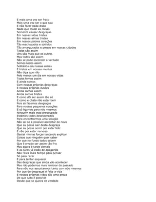 E mais uma vez ser fraco
Mais uma vez ser o que sou
E não fazer nada disso
Nada que mude as coisas
Somente causar desgraças
Em nossas vidas tristes
Em nossas almas tristes
Em nossos pobres corações
Tão machucados e sofridos
Tão amargurados e presos em nossas cidades
Todos são assim
Uns são mais que os outros
Mas todos são assim
Não se pode esconder a verdade
Somos todos assim
Solitários em nossas almas
E tristes em nossas mentes
Não diga que não
Pelo menos um dia em nossas vidas
Todos fomos assim
E ainda somos
Com nossas próprias desgraças
E nossas próprias ilusões
Ainda somos assim
Ainda somos tristes
E como dói ser assim tão só
E como é chato não estar bem
Pois só fazemos desgraças
Para nossos pequenos corações
E só ligamos para nós mesmos
Ninguém mais esta preocupado
Estamos todos desesperados
Para encontrarmos uma solução
Não sei se é possível acreditar de novo
Que eu possa sair desta desgraça
Que eu possa sorrir por estar feliz
E não por estar nervoso
Gastei minhas forças tentando explicar
Coisas que ninguém quer saber
Por que no fundo todos sabem
Que é errado ser assim tão frio
Mas agora é tarde demais
E as luzes já estão de apagando
Não resta mais tempo para pensar
Só para rezar
E para tentar esquecer
Das desgraças que ainda vão acontecer
Mas não podemos mais lembrar do passado
Para não nos assustarmos tanto com nós mesmos
Por que de desgraças é feita a vida
E nossas próprias vidas são uma prova
De que tudo é possível
Desde que se queira de verdade
 