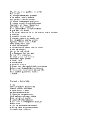 Oh, como eu queria que fosse tua a mão
Mas não era
Eu esqueço então tudo o que sabia
E até mesmo coisas que temia
Mas que agora não tem sentido
Só sei que estas pessoas se divertem
E eu estou sentado olhando tudo passar
Assim como em nossas vidas simples
Sem nada a fazer, só observar
E ver o destino frio a segurar uma foice
É igual para todo mundo
E ver ainda a felicidade e a paz encarnarem uma só entidade
A perfeição
E sentados, como na festa
A observarmos como um quadro caro
Que não podemos tocar ou comprar
Apenas a admirar, como na festa
Tanta coisa para se fazer
E tantos lugares para ir
E a festa continua mesmo com sua partida
E dura até o infinito
Mas um dia você voltará
E só Deus pode dizer para que
Se para sofrer ou desfrutar
Ou ainda apenas para observar
Assim como agora e antes
A fumaça cessa
A bebida acaba
E todos vão embora
E deixam para trás suas felicidades e desastres
Deixam para trás sua lucidez momentânea
E voltam para a loucura diária de suas vidas
Onde elas tem que ser elas mesmas
22/12/96



The Book is On the Table

A vida
Como um caderno de estudante
Outrora branco e imaculado
E agora riscado e usado
As pessoas são cadernos
E é Deus que escreve em nós
Histórias loucas, alegres e tristes
Deus é um grande escritor
E o destino final de todos nós
É criar novos cadernos para ele escrever
Nossos filhos
E cada um é uma história diferente
E no final todos acabam igualmente
Todos vão para a biblioteca
 