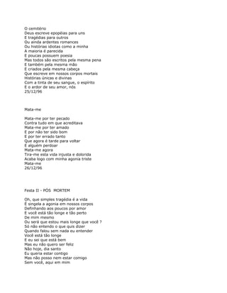 O cemitério
Deus escreve epopéias para uns
E tragédias para outros
Ou ainda ardentes romances
Ou histórias idiotas como a minha
A maioria é parecida
E poucas possuem poesia
Mas todos são escritos pela mesma pena
E também pela mesma mão
E criados pela mesma cabeça
Que escreve em nossos corpos mortais
Histórias únicas e divinas
Com a tinta de seu sangue, o espírito
E o ardor de seu amor, nós
25/12/96



Mata-me

Mata-me por ter pecado
Contra tudo em que acreditava
Mata-me por ter amado
E por não ter sido bom
E por ter errado tanto
Que agora é tarde para voltar
E alguém perdoar
Mata-me agora
Tira-me esta vida injusta e dolorida
Acaba logo com minha agonia triste
Mata-me
26/12/96




Festa II - PÓS MORTEM

Oh, que simples tragédia é a vida
É singela a agonia em nossos corpos
Definhando aos poucos por amor
E você está tão longe e tão perto
De mim mesmo
Ou será que estou mais longe que você ?
Só não entendo o que quis dizer
Quando falou sem nada eu entender
Você está tão longe
E eu sei que está bem
Mas eu não quero ser feliz
Não hoje, dia santo
Eu queria estar contigo
Mas não posso nem estar comigo
Sem você, aqui em mim
 