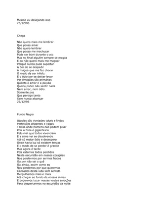 Mesmo eu desejando isso
26/12/96



Chega

Não quero mais me lembrar
Que posso amar
Não quero lembrar
Que posso me machucar
Pode ser bom durante o ato
Mas no final alguém sempre se magoa
E eu não quero mais me magoar
Porquê nunca pude suportar
A dor de se despedir
A mágoa que me faz chorar
O medo de ser infeliz
E o ódio por se deixar levar
Por emoções tão primárias
Quanto o amor e a paixão
Queria poder não sentir nada
Nem amor, nem ódio
Somente paz
Que persigo tanto
Sem nunca alcançar
27/12/96



Fundo Negro

Utopias são vontades totais e lindas
Perfeições distantes e vagas
Terras onde homens não podem pisar
Pois a fúria é gigantesca
Pelo mal que todos vivenciam
E a alma vai se dissolvendo
Até só restar ódio e desespero
Onde havia luz só existem trevas
E o medo de se perder é grande
Mas agora é tarde
Pois estamos todos perdidos
Nesta escuridão em nossos corações
Nos perdermos por sermos fracos
Ou por não sei o quê
Ou ainda, assim como eu
Nos perdemos por que queremos
Cansados desta vida sem sentido
Mergulhamos mais e mais
Até chegar ao fundo de nossas almas
E podermos tocar nossas vastas emoções
Para despertarmos na escuridão da noite
 