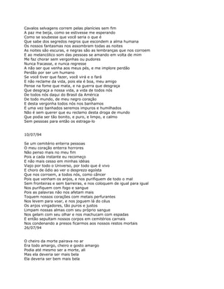 Cavalos selvagens correm pelas planícies sem fim
A paz me beija, como se estivesse me esperando
Como se soubesse que você seria o que é
Que sabe dos segredos negros que escondem a alma humana
Os nossos fantasmas nos assombram todas as noites
As noites são escuras, e negras são as lembranças que nos corroem
E ao melancólico som das pessoas se amando em volta de mim
Me faz chorar sem vergonhas ou pudores
Nunca fracasse, e nunca regresse
A não ser que venha aos meus pés, e me implore perdão
Perdão por ser um humano
Se você tiver que fazer, você virá e o fará
E não reclame da vida, pois ela é boa, meu amigo
Pense na fome que mata, e na guerra que desgraça
Que desgraça a nossa vida, a vida de todos nós
De todos nós daqui do Brasil da América
De todo mundo, de meu negro coração
E desta vergonha todos nós nos banhamos
E uma vez banhados seremos impuros e humilhados
Não é sem querer que eu reclamo desta droga de mundo
Que podia ser tão bonito, e puro, e limpo, e calmo
Sem pessoas para então os estraga-lo


10/07/94

Se um cemitério enterra pessoas
O meu coração enterra horrores
Não penso mais no meu fim
Pois a cada instante eu recomeço
E não mais cesso em minhas idéias
Viajo por todo o Universo, por todo que é vivo
E choro de ódio ao ver o desprezo egoísta
Que nos corroem, a todos nós, como câncer
Pois que venham os anjos, e nos purifiquem de todo o mal
Sem fronteiras e sem barreiras, e nos coloquem de igual para igual
Nos purifiquem com fogo e sangue
Pois as palavras não nos afetam mais
Toquem nossos corações com metais perfurantes
Nos levem para voar, e nos joguem lá do céus
Os anjos vingadores, tão puros e justos
Limpam nossas almas com seu próprio sangue
Nos gelam com seu olhar e nos machucam com espadas
E então sepultam nossos corpos em cemitérios carnais
Nos condenando a presos ficarmos aos nossos restos mortais
26/07/94


O cheiro da morte pairava no ar
Era todo amargo, cheiro e gosto amargo
Podia até mesmo ser a morte, ali
Mas ela deveria ser mais bela
Ela deveria ser bem mais bela
 