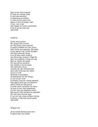 Que nunca mais cessará
É noite em nossas vidas
E será eternamente
A esperança já acabou
E você morreu para mim
Agora é hora de largar tudo
E cair, cair e cair
Até chegar ao fundo novamente
E de lá nunca mais sair
28/12/96



Suspiros

Corte meus pulsos
Me sangre até a morte
Eu não posso mais suportar
A espera maldita em meu choro
Pela morte que espreita, tão perto
E que agora ri de minha situação
Ela esta colhendo almas
E eu já devo estar maduro
Sua foice logo cortará o frágil fio
Que me sustenta a força da vida
Que eu insisto em podar
Por que dói ao extremo
Ser esperto e burro assim
Tão sensível e bruto
A ponto de não compreender
Que tudo tinha que ser assim
Louco e cruel
Dolorido e traumático
Já abandonei-me faz tempo
E vivo só por viver
A tempos vivia por outras pessoas
Mas agora acho que era besteira
Sofrer tanto por tão pouco
E ainda assim acreditar em Deus
Só que eu sou meio esquecido
E é por isso que blasfemo tanto
Não quero mais lembrar do passado
Por isso devo morrer logo
E me unir aos meus amigos mortos
E deixar a vida para quem goste
28/12/96



Afoguei-me

Já era tarde demais para mim
E agora tudo me sufoca
 