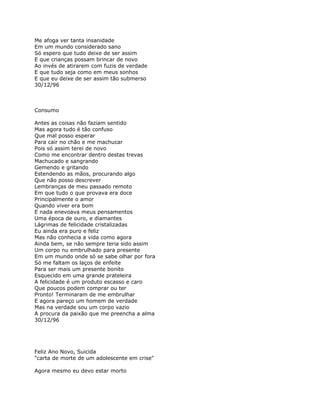 Me afoga ver tanta insanidade
Em um mundo considerado sano
Só espero que tudo deixe de ser assim
E que crianças possam brincar de novo
Ao invés de atirarem com fuzis de verdade
E que tudo seja como em meus sonhos
E que eu deixe de ser assim tão submerso
30/12/96



Consumo

Antes as coisas não faziam sentido
Mas agora tudo é tão confuso
Que mal posso esperar
Para cair no chão e me machucar
Pois só assim terei de novo
Como me encontrar dentro destas trevas
Machucado e sangrando
Gemendo e gritando
Estendendo as mãos, procurando algo
Que não posso descrever
Lembranças de meu passado remoto
Em que tudo o que provava era doce
Principalmente o amor
Quando viver era bom
E nada enevoava meus pensamentos
Uma época de ouro, e diamantes
Lágrimas de felicidade cristalizadas
Eu ainda era puro e feliz
Mas não conhecia a vida como agora
Ainda bem, se não sempre teria sido assim
Um corpo nu embrulhado para presente
Em um mundo onde só se sabe olhar por fora
Só me faltam os laços de enfeite
Para ser mais um presente bonito
Esquecido em uma grande prateleira
A felicidade é um produto escasso e caro
Que poucos podem comprar ou ter
Pronto! Terminaram de me embrulhar
E agora pareço um homem de verdade
Mas na verdade sou um corpo vazio
A procura da paixão que me preencha a alma
30/12/96




Feliz Ano Novo, Suicida
"carta de morte de um adolescente em crise"

Agora mesmo eu devo estar morto
 