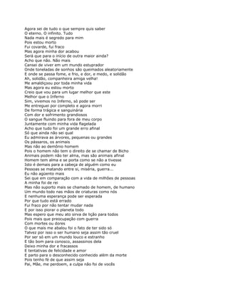 Agora sei de tudo o que sempre quis saber
O eterno. O infinito. Tudo
Nada mais é segredo para mim
Pois estou morto
Fui covarde, fui fraco
Mas agora minha dor acabou
Será que para o início de outra maior ainda?
Acho que não. Não mais
Cansei de viver em um mundo estuprador
Onde toneladas de sonhos são queimados aleatoriamente
E onde se passa fome, e frio, e dor, e medo, e solidão
Ah, solidão, companheira amiga velha!
Me amaldiçoou por toda minha vida
Mas agora eu estou morto
Creio que vou para um lugar melhor que este
Melhor que o Inferno
Sim, vivemos no Inferno, só pode ser
Me entreguei por completo e agora morri
De forma trágica e sanguinária
Com dor e sofrimento grandiosos
O sangue fluindo para fora de meu corpo
Juntamente com minha vida flagelada
Acho que tudo foi um grande erro afinal
Só que ainda não sei qual
Eu admirava as árvores, pequenas ou grandes
Os pássaros, os animais
Mas não ao demônio homem
Pois o homem não tem o direito de se chamar de Bicho
Animais podem não ter alma, mas são animais afinal
Homem tem alma e se porta como se não a tivesse
Isto é demais para a cabeça de alguém como eu
Pessoas se matando entre si, miséria, guerra...
Eu não agüento mais
Sei que em comparação com a vida de milhões de pessoas
A minha foi de rei
Mas não suporto mais se chamado de homem, de humano
Um mundo todo nas mãos de criaturas como nós
E nenhuma esperança pode ser esperada
Por que tudo está errado
Fui fraco por não tentar mudar nada
E por isso piorar o planeta todo
Mas espero que meu ato sirva de lição para todos
Pois mais que preocupação com guerra
Com mortes ou dores
O que mais me abalou foi o fato de ter sido só
Talvez por isso o ser humano seja assim tão cruel
Por ser só em um mundo louco e estranho
E tão bom para conosco, assassinos dela
Deixo minha dor e fracassos
E tentativas de felicidade e amor
E parto para o desconhecido conhecido além da morte
Pois tenho fé de que assim seja
Pai, Mãe, me perdoem, a culpa não foi de vocês
 