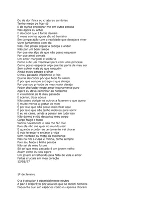 Ou de dor física ou criaturas sombrias
Tenho medo de ficar só
E de nunca encontrar-me em outra pessoa
Mas agora eu achei
E descobri que é tarde demais
E meus sonhos agora são só besteira
Em comparação com a realidade que desejava viver
Viver juntamente com ela
Não, não posso erguer a cabeça e andar
Não por um bom tempo
Por que era algo de que não posso esquecer
Por que amei demais
Um amor marginal e solitário
Como o de um miserável para com uma princesa
Como posso esquecer algo que faz parte de meu ser
Sem sofrer mais do que ninguém
Ainda estou parado a olhar
O meu passado imperfeito e feio
Queria descobrir por que tudo foi assim
E por que sempre estrago o que almejo
Por que sou privado de meu maior desejo
Poder chafurdar neste amor insanamente puro
Agora eu devo caminhar ao horizonte
E vislumbrar de lá meu passado
E acenar, dizer adeus
Não posso obrigar os outros a fazerem o que quero
E muito menos a gostar de mim
É por isso que não posso mais ficar aqui
É por isso que não tenho motivos para sorrir
E eu na cama, ainda a pensar em tudo isso
Não durmo e não descanso meu corpo
Corpo frágil e fraco
Sonho novamente e isso me faz mal
Pois ela não me quer no mundo real
E quando acordar eu certamente irei chorar
E vou levantar e encarar a vida
Sem vontade ou meta ou esperança
Mas no fim a culpa é minha, como sempre
Pois sou fraco e triste pessoa
Não sei de meu futuro
Só sei que meu passado é um jovem velho
Assim como eu sou agora
Um jovem envelhecido pela falta de vida e amor
Faltas cruciais em meu coração
12/01/97



1º de Janeiro

O a é peculiar e essencialmente neutro
A paz é respirável por aqueles que se dizem homens
Enquanto que sub espécies como eu apenas choram
 