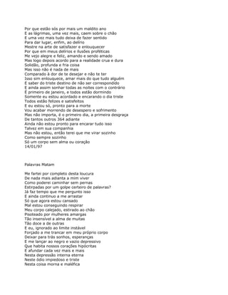 Por que estão sós por mais um maldito ano
E as lágrimas, uma vez mais, caem sobre o chão
E uma vez mais tudo deixa de fazer sentido
Para dar lugar, enfim, ao delírio
Mestre na arte de satisfazer e enlouquecer
Por que em meus delírios e ilusões proféticas
Me vejo alegre e feliz, amando e sendo amado
Mas logo depois acordo para a realidade crua e dura
Solidão, profunda e fria coisa
Mas isso não é nada de mais
Comparado à dor de te desejar e não te ter
Isso sim enlouquece, amar mais do que tudo alguém
E saber do triste destino de não ser correspondido
E ainda assim sonhar todas as noites com o contrário
É primeiro de janeiro, e todos estão dormindo
Somente eu estou acordado e encarando o dia triste
Todos estão felizes e satisfeitos
E eu estou só, pronto para a morte
Vou acabar morrendo de desespero e sofrimento
Mas não importa, é o primeiro dia, a primeira desgraça
De tantos outros 364 adiante
Ainda não estou pronto para encarar tudo isso
Talvez em sua companhia
Mas não estou, então terei que me virar sozinho
Como sempre sozinho
Só um corpo sem alma ou coração
14/01/97



Palavras Matam

Me fartei por completo desta loucura
De nada mais adianta a mim viver
Como poderei caminhar sem pernas
Estirpadas por um golpe certeiro de palavras?
Já faz tempo que me pergunto isso
E ainda continuo a me arrastar
Só que agora estou cansado
Mal estou conseguindo respirar
Meu corpo calejado, estirado ao chão
Pisoteado por mulheres amargas
Tão insensível a alma de muitas
Tão doce a de outras
E eu, ignorado ao limite instável
Forçado a me trancar em meu próprio corpo
Deixar para trás sonhos, esperanças
E me lançar ao negro e vazio depressivo
Que habita nossos corações hipócritas
E afundar cada vez mais e mais
Nesta depressão interna eterna
Neste ódio impiedoso e triste
Nesta coisa morna e maléfica
 