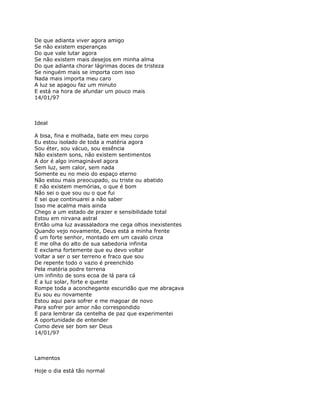 De que adianta viver agora amigo
Se não existem esperanças
Do que vale lutar agora
Se não existem mais desejos em minha alma
Do que adianta chorar lágrimas doces de tristeza
Se ninguém mais se importa com isso
Nada mais importa meu caro
A luz se apagou faz um minuto
E está na hora de afundar um pouco mais
14/01/97



Ideal

A bisa, fina e molhada, bate em meu corpo
Eu estou isolado de toda a matéria agora
Sou éter, sou vácuo, sou essência
Não existem sons, não existem sentimentos
A dor é algo inimaginável agora
Sem luz, sem calor, sem nada
Somente eu no meio do espaço eterno
Não estou mais preocupado, ou triste ou abatido
E não existem memórias, o que é bom
Não sei o que sou ou o que fui
E sei que continuarei a não saber
Isso me acalma mais ainda
Chego a um estado de prazer e sensibilidade total
Estou em nirvana astral
Então uma luz avassaladora me cega olhos inexistentes
Quando vejo novamente, Deus está a minha frente
É um forte senhor, montado em um cavalo cinza
E me olha do alto de sua sabedoria infinita
E exclama fortemente que eu devo voltar
Voltar a ser o ser terreno e fraco que sou
De repente todo o vazio é preenchido
Pela matéria podre terrena
Um infinito de sons ecoa de lá para cá
E a luz solar, forte e quente
Rompe toda a aconchegante escuridão que me abraçava
Eu sou eu novamente
Estou aqui para sofrer e me magoar de novo
Para sofrer por amor não correspondido
E para lembrar da centelha de paz que experimentei
A oportunidade de entender
Como deve ser bom ser Deus
14/01/97



Lamentos

Hoje o dia está tão normal
 