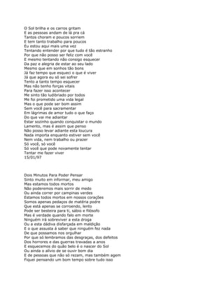 O Sol brilha e os carros gritam
E as pessoas andam de lá pra cá
Tantos choram e poucos sorriem
E tem tanto trabalho para poucos
Eu estou aqui mais uma vez
Tentando entender por que tudo é tão estranho
Por que não posso ser feliz com você
E mesmo tentando não consigo esquecer
Da paz e alegria de estar ao seu lado
Mesmo que em sonhos tão bons
Já faz tempo que esqueci o que é viver
Já que agora eu só sei sofrer
Tento a tanto tempo esquecer
Mas não tenho forças vitais
Para fazer isso acontecer
Me sinto tão ludibriado por todos
Me foi prometido uma vida legal
Mas o que pode ser bom assim
Sem você para sacramentar
Em lágrimas de amor tudo o que faço
Do que vai me adiantar
Estar sozinho quando conquistar o mundo
Lamento, mas é assim que penso
Não posso levar adiante esta loucura
Nada importa enquanto estiver sem você
Nem vida, nem trabalho ou prazer
Só você, só você
Só você que pode novamente tentar
Tentar me fazer viver
15/01/97



Dois Minutos Para Poder Pensar
Sinto muito em informar, meu amigo
Mas estamos todos mortos
Não poderemos mais sorrir de medo
Ou ainda correr por campinas verdes
Estamos todos mortos em nossos corações
Somos apenas pedaços de matéria podre
Que está apenas se corroendo, lento
Pode ser besteira para ti, sábio e filósofo
Mas é verdade quando falo em morte
Ninguém irá sobreviver a esta droga
Ou a esta dádiva disfarçada em maldição
E o que assusta á saber que ninguém fez nada
De que possamos nos orgulhar
Por que só lembramos das desgraças, dos defeitos
Dos horrores e das guerras travadas a anos
E esquecemos do quão belo é o nascer do Sol
Ou ainda o alívio de se ouvir bom dia
E de pessoas que não só rezam, mas também agem
Fiquei pensando um bom tempo sobre tudo isso
 