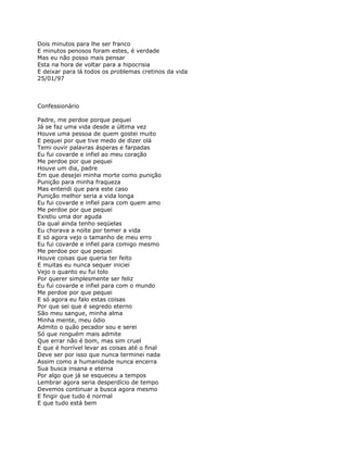 Dois minutos para lhe ser franco
E minutos penosos foram estes, é verdade
Mas eu não posso mais pensar
Esta na hora de voltar para a hipocrisia
E deixar para lá todos os problemas cretinos da vida
25/01/97



Confessionário

Padre, me perdoe porque pequei
Já se faz uma vida desde a última vez
Houve uma pessoa de quem gostei muito
E pequei por que tive medo de dizer olá
Temi ouvir palavras ásperas e farpadas
Eu fui covarde e infiel ao meu coração
Me perdoe por que pequei
Houve um dia, padre
Em que desejei minha morte como punição
Punição para minha fraqueza
Mas entendi que para este caso
Punição melhor seria a vida longa
Eu fui covarde e infiel para com quem amo
Me perdoe por que pequei
Existiu uma dor aguda
Da qual ainda tenho seqüelas
Eu chorava a noite por temer a vida
E só agora vejo o tamanho de meu erro
Eu fui covarde e infiel para comigo mesmo
Me perdoe por que pequei
Houve coisas que queria ter feito
E muitas eu nunca sequer iniciei
Vejo o quanto eu fui tolo
Por querer simplesmente ser feliz
Eu fui covarde e infiel para com o mundo
Me perdoe por que pequei
E só agora eu falo estas coisas
Por que sei que é segredo eterno
São meu sangue, minha alma
Minha mente, meu ódio
Admito o quão pecador sou e serei
Só que ninguém mais admite
Que errar não é bom, mas sim cruel
E que é horrível levar as coisas até o final
Deve ser por isso que nunca terminei nada
Assim como a humanidade nunca encerra
Sua busca insana e eterna
Por algo que já se esqueceu a tempos
Lembrar agora seria desperdício de tempo
Devemos continuar a busca agora mesmo
E fingir que tudo é normal
E que tudo está bem
 