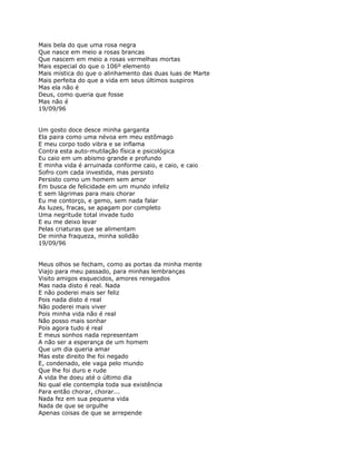 Mais bela do que uma rosa negra
Que nasce em meio a rosas brancas
Que nascem em meio a rosas vermelhas mortas
Mais especial do que o 106º elemento
Mais mística do que o alinhamento das duas luas de Marte
Mais perfeita do que a vida em seus últimos suspiros
Mas ela não é
Deus, como queria que fosse
Mas não é
19/09/96


Um gosto doce desce minha garganta
Ela paira como uma névoa em meu estômago
E meu corpo todo vibra e se inflama
Contra esta auto-mutilação física e psicológica
Eu caio em um abismo grande e profundo
E minha vida é arruinada conforme caio, e caio, e caio
Sofro com cada investida, mas persisto
Persisto como um homem sem amor
Em busca de felicidade em um mundo infeliz
E sem lágrimas para mais chorar
Eu me contorço, e gemo, sem nada falar
As luzes, fracas, se apagam por completo
Uma negritude total invade tudo
E eu me deixo levar
Pelas criaturas que se alimentam
De minha fraqueza, minha solidão
19/09/96


Meus olhos se fecham, como as portas da minha mente
Viajo para meu passado, para minhas lembranças
Visito amigos esquecidos, amores renegados
Mas nada disto é real. Nada
E não poderei mais ser feliz
Pois nada disto é real
Não poderei mais viver
Pois minha vida não é real
Não posso mais sonhar
Pois agora tudo é real
E meus sonhos nada representam
A não ser a esperança de um homem
Que um dia queria amar
Mas este direito lhe foi negado
E, condenado, ele vaga pelo mundo
Que lhe foi duro e rude
A vida lhe doeu até o último dia
No qual ele contempla toda sua existência
Para então chorar, chorar...
Nada fez em sua pequena vida
Nada de que se orgulhe
Apenas coisas de que se arrepende
 