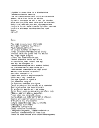 Esquecer a dor eterna de pecar ardentemente
Todo santo dia claro e escuro
E de tempos em tempos pedir perdão anonimamente
A Deus, sob a forma de um ser terreno
Um padre, que nunca vai abrir o jogo com ninguém
Afinal, não quero que todos saibam que sofro também
Assim como todos eles, em seus íntimos emotivos
Lembre-se de mim padre, mas não de minhas palavras
Lembre-se apenas da mensagem contida nelas
Amém
25/01/97



Corpo

Meu corpo cansado, suado e torturado
Minha pele reluzente e rija, intocada
Meus músculos, carne viva
E o sangue, pulsando ardentemente
Jamais usado em uma vida curta de criança
Inviolado o bálsamo que és esta obra de arte
Meu corpo virgem e esguio
Espreita pela noite como um lobo
Sedento e faminto, pronto para atacar
Assassino cruel, alma solitária bem aqui
Bem aqui em meu peito nu
E então será tarde para voltar a ser eu mesmo
Por que neste dia não haverá mais volta
E neste dia eu serei imortal em corpo e alma
Na mente das pessoas a quem ferir
Meu corpo, quente e doce
Pronto para obedecer ao meu comando
Minha casca, meu receptáculo
Meu pote de essência espectral
Meu salva alma material
Me deram um coração e uma mente
E em troca esperam algo que não sei se posso dar
Que troca injusta é esta que me fizeram
Ser um homem que não serve para nada
Dentro de um corpo que está pronto para fazer tudo
Mãos que agarram, pés que sustentam
Pernas feitas para correr até o longe
E uma cabeça para poder sonhar com a felicidade
E com o Universo inteiro em um segundo
O Universo é meu próprio corpo
Sempre crescendo desde o seu nascimento
Cada segundo é um milênio
Cada célula é uma galáxia
E cada átomo um sistema solar
Cada próton um planeta, e cada núcleo um Sol
E em cada planeta milhões de seres vivos
E cada um deles também é um Universo em separado
 