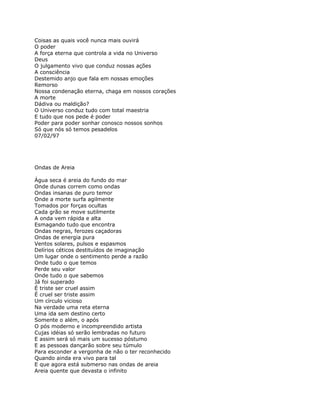 Coisas as quais você nunca mais ouvirá
O poder
A força eterna que controla a vida no Universo
Deus
O julgamento vivo que conduz nossas ações
A consciência
Destemido anjo que fala em nossas emoções
Remorso
Nossa condenação eterna, chaga em nossos corações
A morte
Dádiva ou maldição?
O Universo conduz tudo com total maestria
E tudo que nos pede é poder
Poder para poder sonhar conosco nossos sonhos
Só que nós só temos pesadelos
07/02/97




Ondas de Areia

Água seca é areia do fundo do mar
Onde dunas correm como ondas
Ondas insanas de puro temor
Onde a morte surfa agilmente
Tomados por forças ocultas
Cada grão se move sutilmente
A onda vem rápida e alta
Esmagando tudo que encontra
Ondas negras, ferozes caçadoras
Ondas de energia pura
Ventos solares, pulsos e espasmos
Delírios céticos destituídos de imaginação
Um lugar onde o sentimento perde a razão
Onde tudo o que temos
Perde seu valor
Onde tudo o que sabemos
Já foi superado
É triste ser cruel assim
É cruel ser triste assim
Um círculo vicioso
Na verdade uma reta eterna
Uma ida sem destino certo
Somente o além, o após
O pós moderno e incompreendido artista
Cujas idéias só serão lembradas no futuro
E assim será só mais um sucesso póstumo
E as pessoas dançarão sobre seu túmulo
Para esconder a vergonha de não o ter reconhecido
Quando ainda era vivo para tal
E que agora está submerso nas ondas de areia
Areia quente que devasta o infinito
 