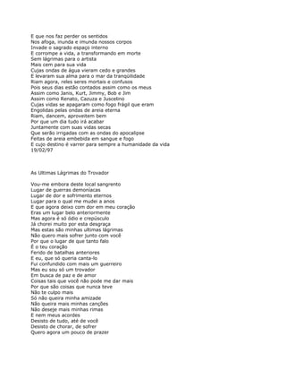 E que nos faz perder os sentidos
Nos afoga, inunda e imunda nossos corpos
Invade o sagrado espaço interno
E corrompe a vida, a transformando em morte
Sem lágrimas para o artista
Mais cem para sua vida
Cujas ondas de água vieram cedo e grandes
E levaram sua alma para o mar da tranqüilidade
Riam agora, reles seres mortais e confusos
Pois seus dias estão contados assim como os meus
Assim como Janis, Kurt, Jimmy, Bob e Jim
Assim como Renato, Cazuza e Juscelino
Cujas vidas se apagaram como fogo frágil que eram
Engolidas pelas ondas de areia eterna
Riam, dancem, aproveitem bem
Por que um dia tudo irá acabar
Juntamente com suas vidas secas
Que serão irrigadas com as ondas do apocalipse
Feitas de areia embebida em sangue e fogo
E cujo destino é varrer para sempre a humanidade da vida
19/02/97



As Ultimas Lágrimas do Trovador

Vou-me embora deste local sangrento
Lugar de guerras demoníacas
Lugar de dor e sofrimento eternos
Lugar para o qual me mudei a anos
E que agora deixo com dor em meu coração
Eras um lugar belo anteriormente
Mas agora é só ódio e crepúsculo
Já chorei muito por esta desgraça
Mas estas são minhas ultimas lágrimas
Não quero mais sofrer junto com você
Por que o lugar de que tanto falo
É o teu coração
Ferido de batalhas anteriores
E eu, que só queria canta-lo
Fui confundido com mais um guerreiro
Mas eu sou só um trovador
Em busca de paz e de amor
Coisas tais que você não pode me dar mais
Por que são coisas que nunca teve
Não te culpo mais
Só não queira minha amizade
Não queira mais minhas canções
Não deseje mais minhas rimas
E nem meus acordes
Desisto de tudo, até de você
Desisto de chorar, de sofrer
Quero agora um pouco de prazer
 