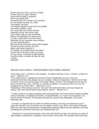 Deixar para traz tudo o que vivi contigo
E partir para um lugar estranho
Deixar para lá toda a vergonha
De ter te querido bem
E lamentar por ter cruzado o teu caminho
Por ter tocado tua pele, teu rosto
Teus lábios, tua alma
E só depois descobrir quem eras na verdade
Uma alma insólita e vazia
Um corpo belo com mente imunda
Desculpe-me por não chorar mais
E por largar tudo em que acreditava
Mas eu só acreditava em nosso amor
E você o matou bem na minha frente
Desculpe-me por esquecer quem éramos
E o que significávamos
Mas cansei de chorar por criatura tão singular
Cansei de tentar te fazer me amar
Agora parto para longe de ti
O Trovador se emudecerá por tua causa
E será mais uma alma muda no mundo
Por tua causa, miserável coração estéreo
Impróprio para a criação de algo tão vital
O amor
20/02/97




OBSCURA ALMA HUMANA : CONSIDERAÇÕES FINAIS SOBRE LAMENTOS

"Criou Deus, pois , o homem à sua imagem , à imagem de Deus o criou , homem e mulher os
criou" - Gênesis 1:27
"Viu o Senhor que a maldade do homem se havia multiplicado na terra, e que era
continuamente mau todo desígnio de seu coração; então se arrependeu o Senhor de ter feito
o homem na terra e isso lhe pesou no coração. Disse o Senhor: Farei desaparecer da face da
terra o homem que criei, o homem e o animal, os répteis, e as aves dos céus; por que me
arrependo de os haver feito." - Gênesis 6:5 a 6:7
"Estabeleço minha aliança convosco: não será mais destruída toda a carne por águas de
dilúvio, nem mais haverá dilúvio para destruir a terra" - Gênesis 9:11

  A idéia contínua em todas as páginas são muito parecidas com a dos trechos tirados da Bíblia
acima mostrados. A maldade do homem, arrependimentos, ira. Tudo é muito pessoal, e ao
mesmo tempo Universal. A frustração da busca por coisas muito desejadas, como amor,
felicidade, paz.

 O medo e a vergonha em ser parte da espécie humana, uma raça auto-destrutiva que é
capaz de provocar uma ira enorme em seu próprio criador e pai, Deus. Uma raça corrompida
pelo mau. Que tipo de esperanças e prosperidade podemos esperar de nós mesmos, uma raça
condenada ao extermínio divino por ser simplesmente má?

 "Lamentos" é uma grande porcaria, mas como está escrito na capa, se trata de um ensaio. É
algo singular e depressivo, arrogante, cruel e triste, muito triste. Pra começar está muito bom.
 
