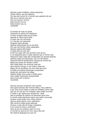 Apenas coisas insólitas, coisas pequenas
Coisas fúteis, que lhe distorce
Por que ele nunca foi o homem que gostaria de ser
Mas era o homem que era
Era um homem comum
Este homem era eu
Este homem sou eu
16/09/96


O sentido de tudo se perde
Enquanto eu penso em besteiras
E meus amigos todos já se foram
Apenas eu fiquei para olhar
A noite que vai morrendo
E o dia que vai nascendo
Ninguém para abraçar
Apenas lembranças de um dia feliz
Em que nós fomos vistos separados
Apenas gestos fabricados
E nada mais do que isto
O Sol me cega com seu primeiro raio de luz
E me desperta para o vasto deserto que é minha vida
Pequenos oásis nada são comparados ao grande deserto
Apenas poças de esperança, que um dia secam
Somente alívios temporários, pausas de minha dor
Nada que possa ser levado a sério
Pois nada poder me arrancar esta dor
Que nasceu comigo, e me mata a cada dia
Agora só vai anoitecer de novo mês que vem
E então eu poderei descansar novamente
Desta dor que tanto me aflige
Poderei deitar meu corpo e então parar
Para então finalmente compreender
Que minha dor é eterna
21/09/96


Nuvens escuras encobrem meu sonhar
Pois agora densas são minhas idéias, meus delírios
E de uma chuva negra e triste se embebe minha vida
Que se vê viva por um instante, para então murchar
E voltar a ser aquilo que sempre foi: nada
Até os portões do inferno se fecharam para mim
E nomes nada significam agora que estou morrendo
Porque nunca pude viver meus sonhos
Que eu tanto queria viver realmente
Mas nenhum deles pude saborear
Porque a vida não foi longa o bastante
E eu nunca fui bom o suficiente
Para as por em prática, para as viver
O mundo se escora em mim, para não cair
Na mesma desgraça em que caí
 