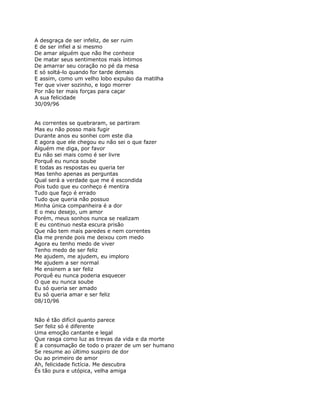 A desgraça de ser infeliz, de ser ruim
E de ser infiel a si mesmo
De amar alguém que não lhe conhece
De matar seus sentimentos mais íntimos
De amarrar seu coração no pé da mesa
E só soltá-lo quando for tarde demais
E assim, como um velho lobo expulso da matilha
Ter que viver sozinho, e logo morrer
Por não ter mais forças para caçar
A sua felicidade
30/09/96


As correntes se quebraram, se partiram
Mas eu não posso mais fugir
Durante anos eu sonhei com este dia
E agora que ele chegou eu não sei o que fazer
Alguém me diga, por favor
Eu não sei mais como é ser livre
Porquê eu nunca soube
E todas as respostas eu queria ter
Mas tenho apenas as perguntas
Qual será a verdade que me é escondida
Pois tudo que eu conheço é mentira
Tudo que faço é errado
Tudo que queria não possuo
Minha única companheira é a dor
E o meu desejo, um amor
Porém, meus sonhos nunca se realizam
E eu continuo nesta escura prisão
Que não tem mais paredes e nem correntes
Ela me prende pois me deixou com medo
Agora eu tenho medo de viver
Tenho medo de ser feliz
Me ajudem, me ajudem, eu imploro
Me ajudem a ser normal
Me ensinem a ser feliz
Porquê eu nunca poderia esquecer
O que eu nunca soube
Eu só queria ser amado
Eu só queria amar e ser feliz
08/10/96


Não é tão difícil quanto parece
Ser feliz só é diferente
Uma emoção cantante e legal
Que rasga como luz as trevas da vida e da morte
É a consumação de todo o prazer de um ser humano
Se resume ao último suspiro de dor
Ou ao primeiro de amor
Ah, felicidade fictícia. Me descubra
És tão pura e utópica, velha amiga
 