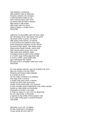 Tão distante e brilhante
Não poderei mais te desfrutar
Porquê o destino me condena
A eternamente infeliz eu ser
Sem motivos para mais viver
Eu deixo tudo de lado e desisto
Não penso e não existo
Não ando, não me movo
Deixo a todos, e então morro
09/10/96


Lágrimas na escuridão caem de meu rosto
Se não posso te ter não posso mais amar
Só posso sofrer e gritar, em parar
Não posso mais dormir, só sonhar
E nos sonhos sou solitário como aqui
Esta emergente angústia me faz chorar
Eu queria fugir daqui, mas estou preso
Estou preso neste mundo, como você
Pelo menos estou preso com você
Mas nada disso adianta. Nada
O sangue escorre pela minha cabeça
E a morte suga minha pequena vida
E morro, enfim, para então dizer
Que nada pode ser melhor
Do que curtir o completo nada com você
09/10/96


És uma paixão ardente, que corre dentro de mim
Que me mutila e me faz infeliz
Porquê a primavera está acabada
E o Verão já se foi
Só me resta o Outono e os desejos
Pois logo será o inverno
E então tudo será como o inferno
Aonde eu sofro todo que posso
Aonde minha alma arde e se contorce
E meu coração canta tristemente uma velha canção
Aonde eu vejo todos se divertindo
Enquanto eu choro e me isolo
E onde eu vejo a ti, sem mim se alegrando
Eu me vejo triste, e chorando
A agonia se faz então minha própria vida
E eu volto então para a curta Primavera
10/10/96



Pairando no ar, oh, vil objeto
És tão misterioso e intrigante
O que serias de mim sem ti?
 
