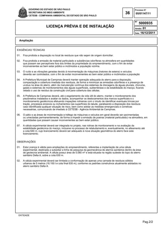 Pag.2/2
GOVERNO DO ESTADO DE SÃO PAULO
SECRETARIA DO MEIO AMBIENTE
CETESB - COMPANHIA AMBIENTAL DO ESTADO DE SÃO PAULO
36
Processo N°
N°
LICENÇA PRÉVIA E DE INSTALAÇÃO Versão: 01
Data: 16/12/2011
05/01147/11
5000935
Ampliação
ENTIDADE
EXIGÊNCIAS TÉCNICAS
01. Fica proibida a disposição no local de resíduos que não sejam de origem domiciliar.
02. Fica proibida a emissão de material particulado e substâncias odoríferas na atmosfera em quantidades
que possam ser perceptíveis fora dos limites da propriedade do empreendimento, com o fim de evitar
inconvenientes ao bem estar público e incômodos a população vizinha.
03. O ruído e as vibrações geradas devido à movimentação de máquinas (tratores de esteira) e veículos
deverão ser controlados, com o fim de evitar inconvenientes ao bem estar público e incômodos a população
04. A Prefeitura Municipal de Campinas deverá manter operação adequada do aterro para a disposição,
compactação e cobertura imediata dos resíduos, de forma a minimizar as emissões odoríferas e a presença de
urubus na área do aterro, além da manutenção contínua dos sistemas de drenagens de águas pluviais, chorume,
gases e sistemas de monitoramentos das águas superficiais, subterrâneas e da estabilidade do maciço, ficando
vetado o uso de resíduo da construção civil para cobertura das células.
05. A Prefeitura de Campinas deverá, até o esgotamento da vida útil do aterro, manter o monitoramento dos
piezômetros instalados e avaliar os dados, acompanhar os deslocamentos dos marcos superficiais e o
monitoramento geotécnicos efetuando inspeções rotineiras com o intuito de identificar eventuais trincas por
tração, processos erosivos ou inchamentos nas superfícies do talude, paralisando a disposição dos resíduos
caso identificada qualquer situação de risco, bem como adotar as medidas emergenciais e corretivas
necessárias, comunicando de imediato à CETESB - Agência Ambiental de Campinas.
06. O pátio e as áreas de movimentação e tráfego de máquinas e veículos em geral deverão ser pavimentadas
ou umectadas permanentemente, de forma a impedir a emissão de poeiras (material particulado) na atmosfera, em
quantidades que possam causar inconvenientes ao bem estar público.
07. A célula experimental deverá ser integrada no projeto, nas rotinas de monitoramento e na avaliação da
estabilidade geotécnica do maciço, inclusive no processo de retaludamento e, eventualmente, no alteamento até
a cota 640 m, cujo licenciamento deverá ser adequado à nova situação geométrica do aterro face este
licenciamento.
OBSERVAÇÕES
01. Esta Licença é válida para ampliações do empreendimento, referentes a implantação de uma célula
experimental, destinada a subsidiar a linha de pesquisa da geomecânica de aterros sanitários dentro da área
de geotecnia ambiental. A célula possui área de 5.080 m² e está situada na região sudeste do topo do aterro
sanitário Delta A, sobre a cota 630 m.
02. A célula experimental deverá ser limitada a conformação de apenas uma camada de resíduos sólidos
urbanos de 5 metros (16.100 t e cota final 635 m), conforme os padrões construtivos atualmente adotados no
aterro sanitário Delta A.
 