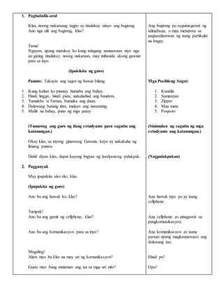 1. Pagbabalik-aral
Klas, noong nakaraang tagpo ay tinalakay ninyo ang bugtong.
Ano nga ulit ang bugtong, klas?
Tama!
Ngayon, upang matukoy ko kung talagang naunawaan niyo nga
an gating tinalakay noong nakaraan, may inihanda akong gawain
para sa inyo.
(Ipakikita ng guro)
Panuto: Tukuyin ang sagot ng bawat bilang.
1. Kung kalian ko pinatay humaba ang buhay.
2. Hindi linggo, hindi pista, nakaladlad ang bandera.
3. Tumakbo si Tarzan, bumuka ang daan.
4. Dalawang batang itim, malayo ang nararating.
5. Maliit na bahay, puno ng mga patay
(Tumawag ang guro ng ilang estudyante para sagutin ang
katanungan.)
Okay klas, sa inyong ginawang Gawain, kayo ay nakakuha ng
limang puntos.
Dahil diyan klas, dapat kayong bigyan ng lasalyanong palakpak.
2. Pagganyak
May ipapakita ako rito, klas.
(Ipapakita ng guro)
Ano ba ang hawak ko, klas?
Tumpak!
Ano ba ang gamit ng cellphone, klas?
Ano ba ang komunikasyon para sa inyo?
Magaling!
Alam niyo ba klas na may uri ng komunikasyon?
Gusto niyo bang malaman ang isa sa mga uri nito?
Ang bugtong po aygumagamit ng
talinghaga, o mga metapora sa
pagsasalarawan ng isang partikular
na bagay.
Mga Posibleng Sagot:
1. Kandila
2. Sampayan
3. Zipper
4. Mga mata
5. Posporo
(Sinimulan ng sagutin ng mga
estudyante ang katanungan.)
(Nagpalakpakan)
Ang hawak niyo po ay isang
cellphone.
Ang cellphone ay ginagamit sa
pangkomunikasyon.
Ang komunikasyon ay isang
paraan upang magkaunawaan ang
dalawang tao.
Hindi po!
Opo!
 