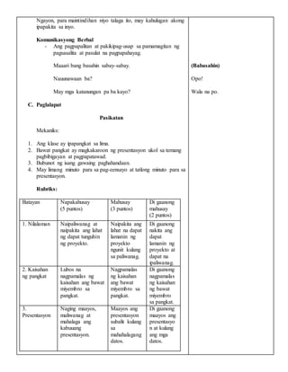Ngayon, para maintindihan niyo talaga ito, may kahulugan akong
ipapakita sa inyo.
Komunikasyong Berbal
- Ang pagpapalitan at pakikipag-usap sa pamamagitan ng
pagsasalita at pasulat na pagpapahayag.
Maaari bang basahin sabay-sabay.
Nauunawaan ba?
May mga katanungan pa ba kayo?
C. Paglalapat
Pasikatan
Mekaniks:
1. Ang klase ay ipapangkat sa lima.
2. Bawat pangkat ay magkakaroon ng presentasyon ukol sa temang
pagbibigayan at pagpapatawad.
3. Bubunot ng isang gawaing paghahandaan.
4. May limang minuto para sa pag-eensayo at tatlong minuto para sa
presentasyon.
Rubriks:
Batayan Napakahusay
(5 puntos)
Mahusay
(3 puntos)
Di gaanong
mahusay
(2 puntos)
1. Nilalaman Naipaliwanag at
naipakita ang lahat
ng dapat tunguhin
ng proyekto.
Naipakita ang
lahat na dapat
lamanin ng
proyekto
ngunit kulang
sa paliwanag.
Di gaanong
nakita ang
dapat
lamanin ng
proyekto at
dapat na
ipaliwanag.
2. Kaisahan
ng pangkat
Lubos na
nagpamalas ng
kaisahan ang bawat
miyembro sa
pangkat.
Nagpamalas
ng kaisahan
ang bawat
miyembro sa
pangkat.
Di gaanong
nagpamalas
ng kaisahan
ng bawat
miyembro
sa pangkat.
3.
Presentasyon
Naging maayos,
maliwanag at
mahalaga ang
kabuuang
presentasyon.
Maayos ang
presentasyon
subalit kulang
sa
mahahalagang
datos.
Di gaanong
maayos ang
presentasyo
n at kulang
ang mga
datos.
(Babasahin)
Opo!
Wala na po.
 
