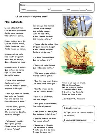 1-Lê com atenção o seguinte poema.
Nau Catrineta
Lá vem a Nau Catrineta
Que tem muito que contar!
Ouvide agora, senhores,
Uma história de pasmar.
Passava mais de ano e dia
Que iam na volta do mar,
Já não tinham que comer,
Já não tinham que manjar.
Deitaram sola de molho
Para o outro dia jantar;
Mas a sola era tão rija,
Que a não puderam tragar.
Deitaram sortes à ventura
Qual se havia de matar;
Logo foi cair a sorte
No capitão general.
- "Sobe, sobe, marujinho,
Àquele mastro real,
Vê se vês terras de Espanha,
As praias de Portugal!"
- "Não vejo terras de Espanha,
Nem praias de Portugal;
Vejo sete espadas nuas
Que estão para te matar."
- "Acima, acima, gajeiro1
,
Acima ao tope2
real!
Olha se enxergas Espanha,
Areias de Portugal!"
- "Alvíssaras3
, capitão,
Meu capitão general!
Já vejo terras de Espanha,
Areias de Portugal!"
Mais enxergo três meninas,
Debaixo de um laranjal:
Uma sentada a coser,
Outra na roca a fiar,
A mais formosa de todas
Está no meio a chorar."
- "Todas três são minhas filhas,
Oh! quem mas dera abraçar!
A mais formosa de todas
Contigo a hei-de casar."
- "A vossa filha não quero,
Que vos custou a criar."
- "Dar-te-ei tanto dinheiro
Que o não possas contar."
- "Não quero o vosso dinheiro
Pois vos custou a ganhar."
- "Dou-te o meu cavalo branco,
Que nunca houve outro igual."
- "Guardai o vosso cavalo,
Que vos custou a ensinar."
- "Dar-te-ei a Catrineta,
Para nela navegar."
- "Não quero a Nau Catrineta,
Que a não sei governar."
- "Que queres tu, meu gajeiro,
Que alvíssaras te hei-de dar?"
- "Capitão, quero a tua alma,
Para comigo a levar!"
- "Renego de ti, demónio,
Que me estavas a tentar!
A minha alma é só de Deus;
O corpo dou eu ao mar."
Tomou-o um anjo nos braços,
Não no deixou afogar.
Deu um estouro o demónio,
Acalmaram vento e mar;
E à noite a Nau Catrineta
Estava em terra a varar.
Almeida Garrett, Romanceiro
Nome: _________________________________________________________
Turma: _________ N.º__________ Data: _______/______/____
1-Gajeiro : marujo.
2-Tope: parte de cima do mastro
de um barco.
3-Alvíssaras: recompensa.
 