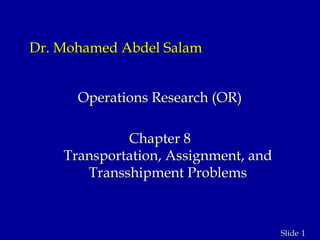 1Slide
Dr. Mohamed Abdel Salam
Operations Research (OR)
Chapter 8
Transportation, Assignment, and
Transshipment Problems
 