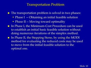 10Slide
Transportation Problem
 The transportation problem is solved in two phases:
• Phase I -- Obtaining an initial feasible solution
• Phase II -- Moving toward optimality
 In Phase I, the Minimum-Cost Procedure can be used
to establish an initial basic feasible solution without
doing numerous iterations of the simplex method.
 In Phase II, the Stepping Stone, by using the MODI
method for evaluating the reduced costs may be used
to move from the initial feasible solution to the
optimal one.
 